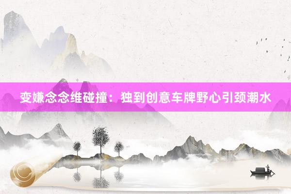 变嫌念念维碰撞：独到创意车牌野心引颈潮水