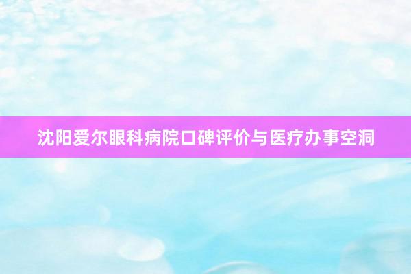 沈阳爱尔眼科病院口碑评价与医疗办事空洞